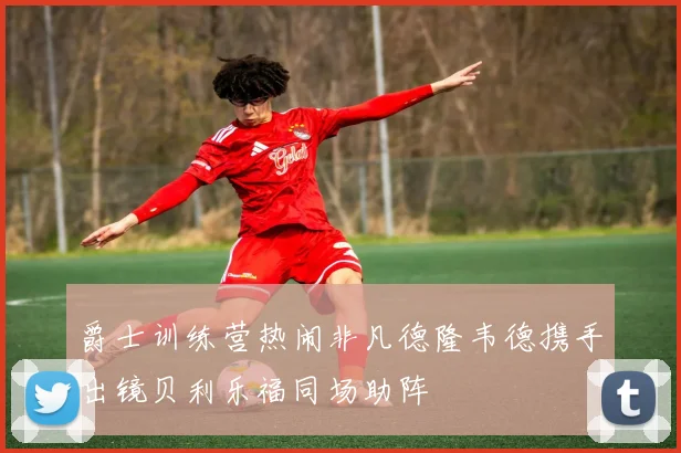 爵士训练营热闹非凡德隆韦德携手出镜贝利乐福同场助阵
