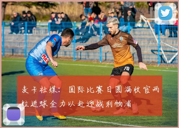 麦卡社媒：国际比赛日圆满收官两粒进球全力以赴迎战利物浦