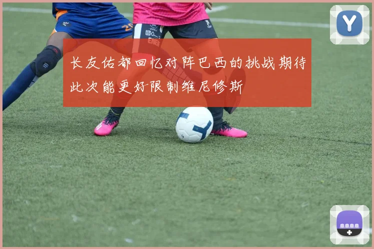 长友佑都回忆对阵巴西的挑战期待此次能更好限制维尼修斯