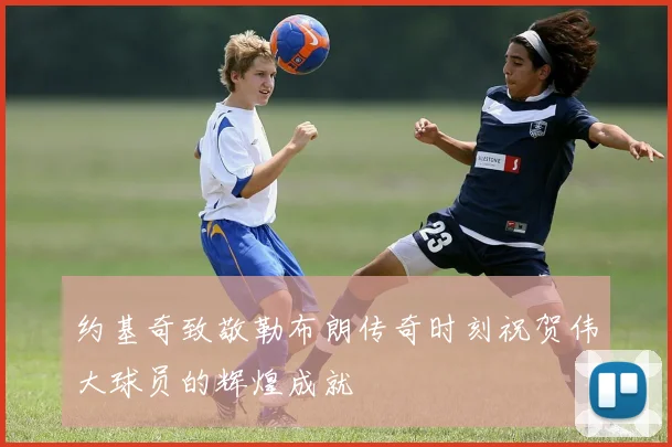 约基奇致敬勒布朗传奇时刻祝贺伟大球员的辉煌成就