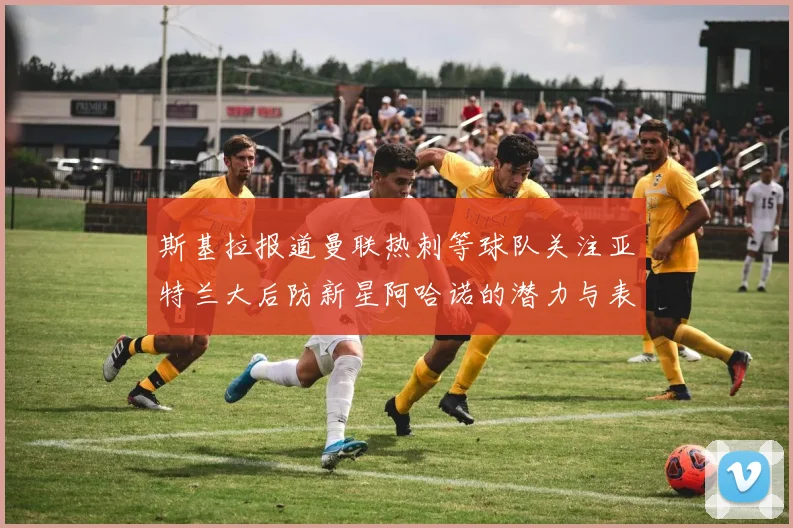 斯基拉报道曼联热刺等球队关注亚特兰大后防新星阿哈诺的潜力与表现