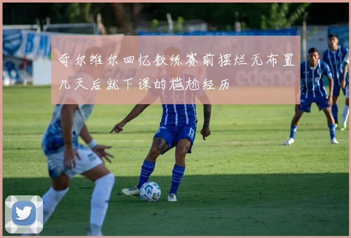 奇尔维尔回忆教练赛前摆烂无布置几天后就下课的尴尬经历