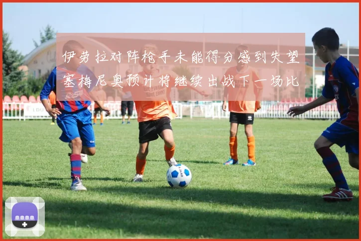 伊劳拉对阵枪手未能得分感到失望塞梅尼奥预计将继续出战下一场比赛