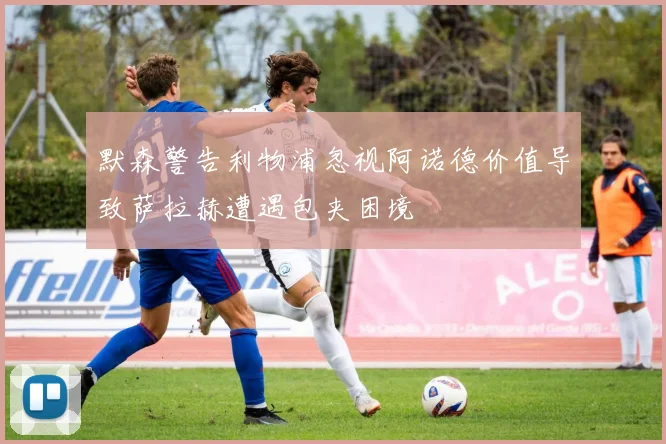 默森警告利物浦忽视阿诺德价值导致萨拉赫遭遇包夹困境