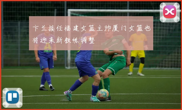 卞兰接任福建女篮主帅厦门女篮也将迎来新教练调整
