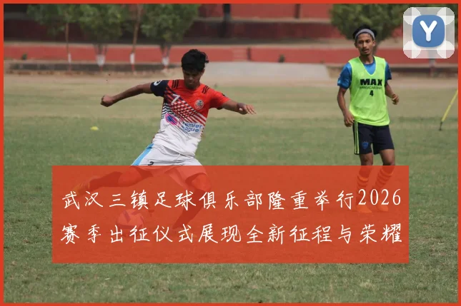 武汉三镇足球俱乐部隆重举行2026赛季出征仪式展现全新征程与荣耀追求