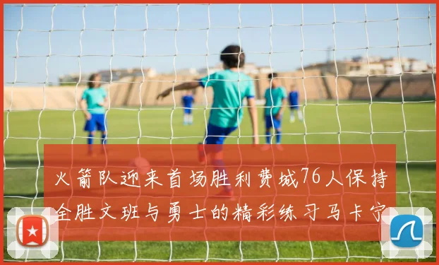 火箭队迎来首场胜利费城76人保持全胜文班与勇士的精彩练习马卡宁创下新纪录