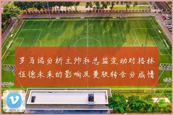 罗马诺分析主帅和总监变动对格林伍德未来的影响及曼联转会分成情况