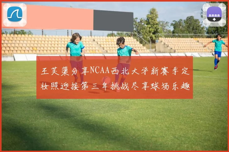 王芙蕖分享NCAA西北大学新赛季定妆照迎接第三年挑战尽享球场乐趣