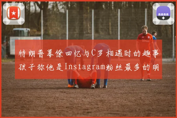 特朗普幕僚回忆与C罗相遇时的趣事孩子称他是Instagram粉丝最多的明星