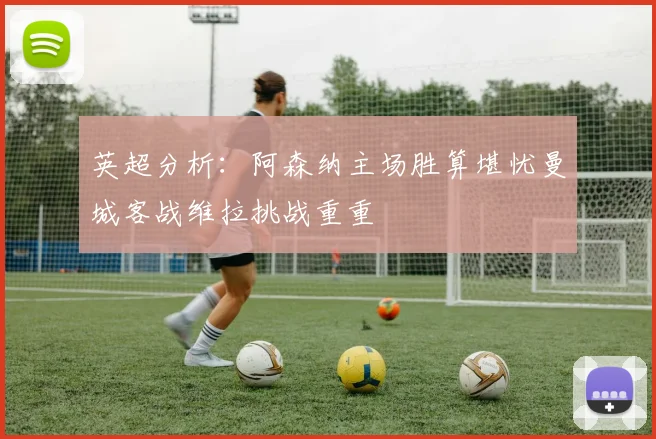 英超分析：阿森纳主场胜算堪忧曼城客战维拉挑战重重