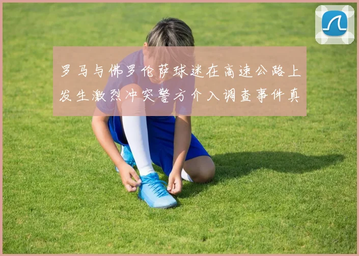 罗马与佛罗伦萨球迷在高速公路上发生激烈冲突警方介入调查事件真相