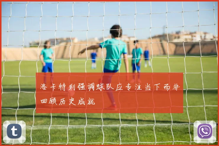 洛卡特利强调球队应专注当下而非回顾历史成就