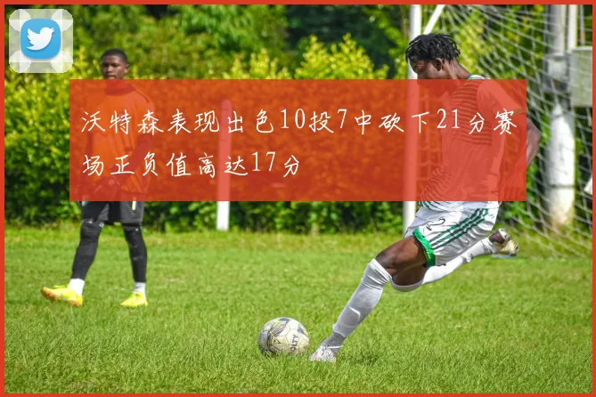 沃特森表现出色10投7中砍下21分赛场正负值高达17分