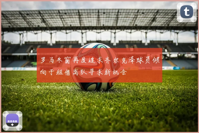 罗马冬窗再度追求齐尔克泽球员倾向于租借离队寻求新机会