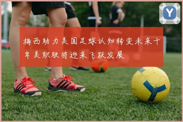 梅西助力美国足球认知转变未来十年美职联将迎来飞跃发展