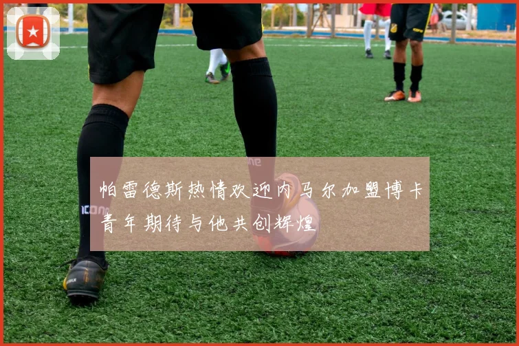帕雷德斯热情欢迎内马尔加盟博卡青年期待与他共创辉煌