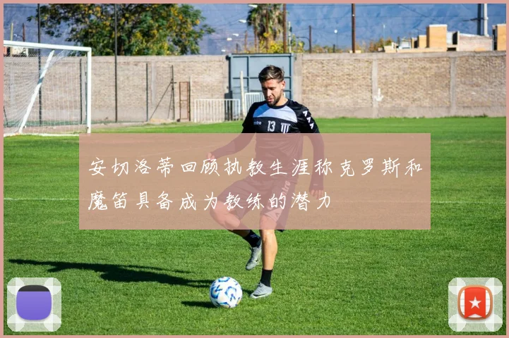 安切洛蒂回顾执教生涯称克罗斯和魔笛具备成为教练的潜力