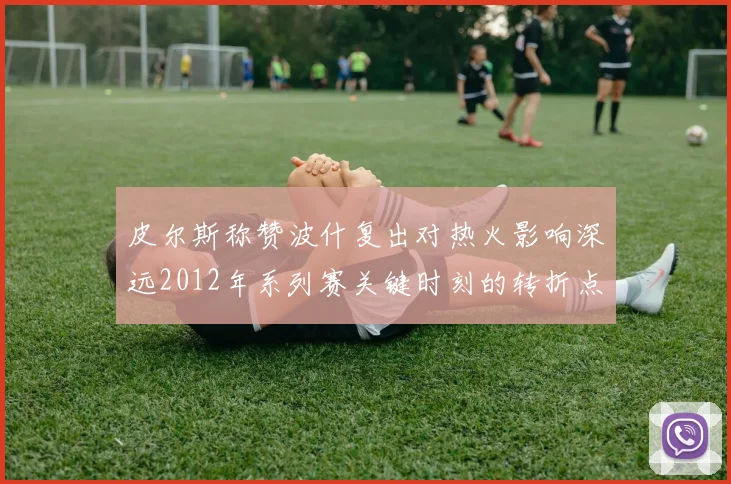 皮尔斯称赞波什复出对热火影响深远2012年系列赛关键时刻的转折点