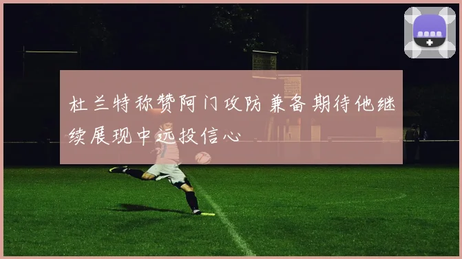 杜兰特称赞阿门攻防兼备期待他继续展现中远投信心
