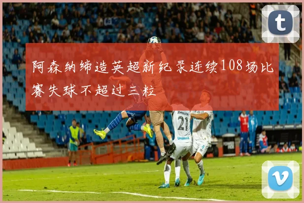 阿森纳缔造英超新纪录连续108场比赛失球不超过三粒