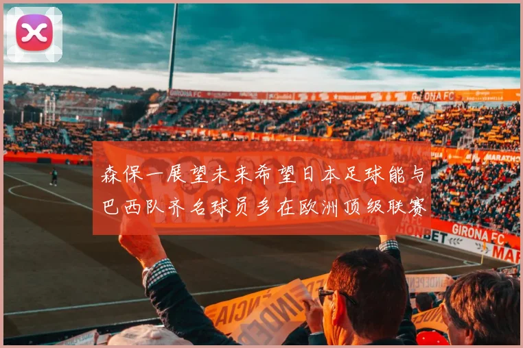 森保一展望未来希望日本足球能与巴西队齐名球员多在欧洲顶级联赛效力